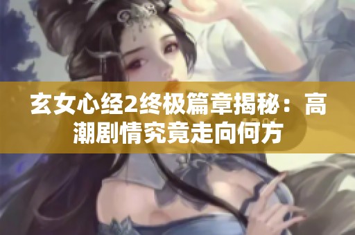 玄女心经2终极篇章揭秘：高潮剧情究竟走向何方