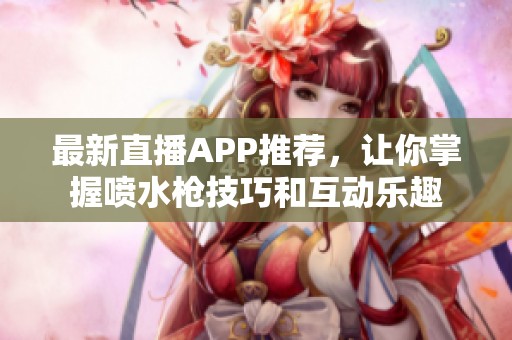 最新直播APP推荐，让你掌握喷水枪技巧和互动乐趣