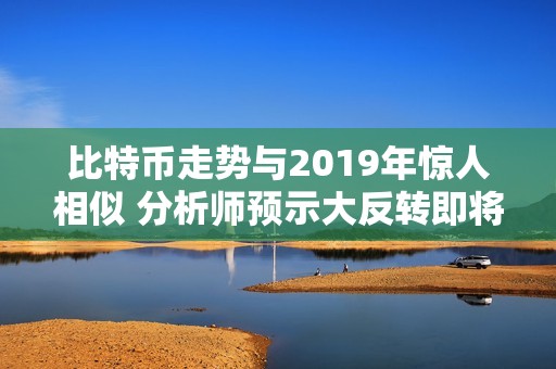 比特币走势与2019年惊人相似 分析师预示大反转即将来临