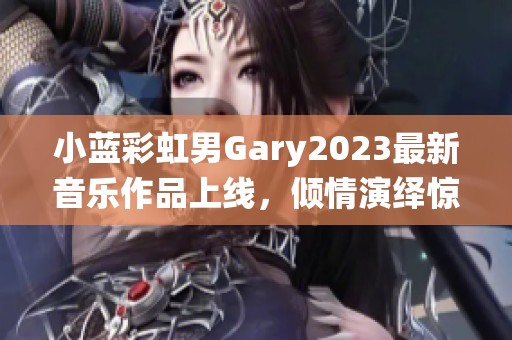 小蓝彩虹男Gary2023最新音乐作品上线，倾情演绎惊艳乐曲