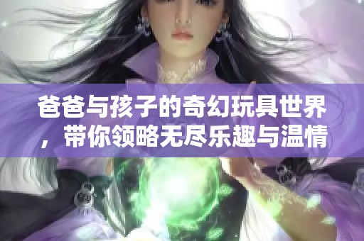 爸爸与孩子的奇幻玩具世界，带你领略无尽乐趣与温情