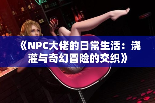 《NPC大佬的日常生活：浇灌与奇幻冒险的交织》