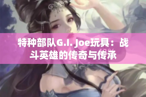 特种部队G.I. Joe玩具：战斗英雄的传奇与传承