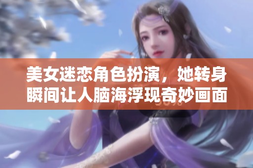 美女迷恋角色扮演，她转身瞬间让人脑海浮现奇妙画面