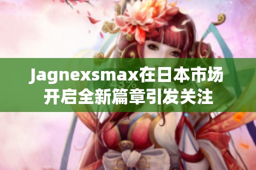 Jagnexsmax在日本市场开启全新篇章引发关注