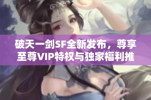 破天一剑SF全新发布，尊享至尊VIP特权与独家福利推荐