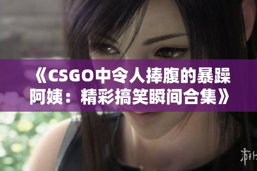 《CSGO中令人捧腹的暴躁阿姨：精彩搞笑瞬间合集》