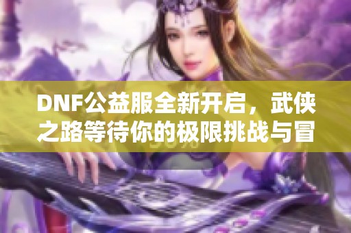 DNF公益服全新开启，武侠之路等待你的极限挑战与冒险