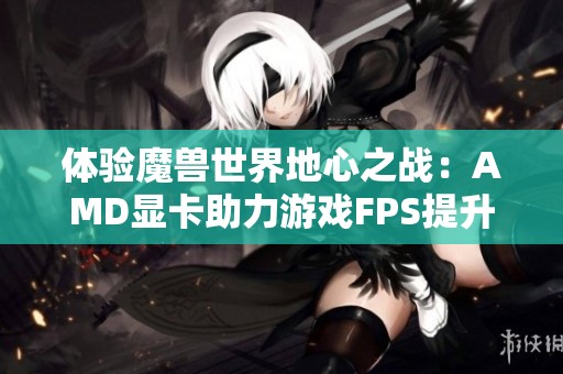 体验魔兽世界地心之战：AMD显卡助力游戏FPS提升解析