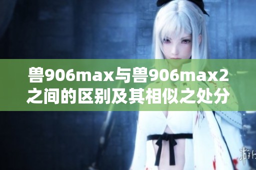 兽906max与兽906max2之间的区别及其相似之处分析