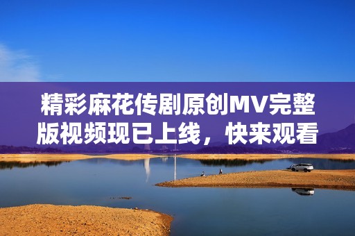 精彩麻花传剧原创MV完整版视频现已上线，快来观看吧