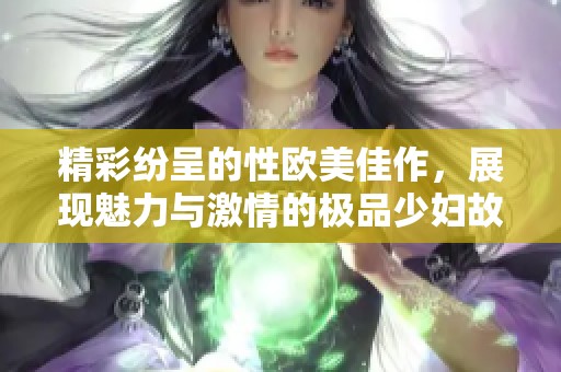 精彩纷呈的性欧美佳作，展现魅力与激情的极品少妇故事