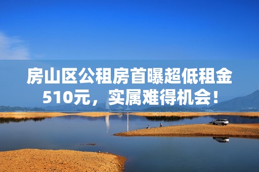 房山区公租房首曝超低租金510元，实属难得机会！