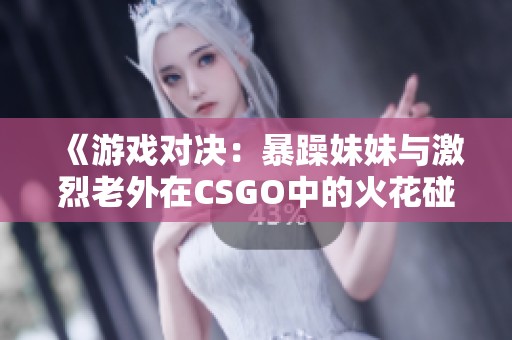 《游戏对决：暴躁妹妹与激烈老外在CSGO中的火花碰撞》