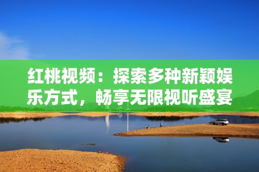 红桃视频：探索多种新颖娱乐方式，畅享无限视听盛宴