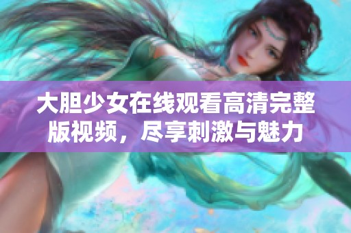 大胆少女在线观看高清完整版视频，尽享刺激与魅力