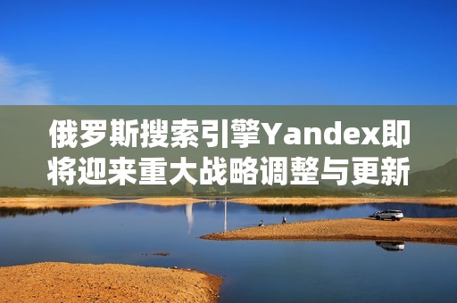 俄罗斯搜索引擎Yandex即将迎来重大战略调整与更新