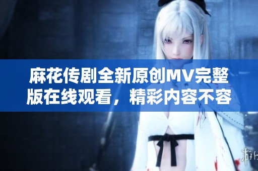 麻花传剧全新原创MV完整版在线观看，精彩内容不容错过