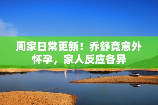 周家日常更新！乔舒竟意外怀孕，家人反应各异