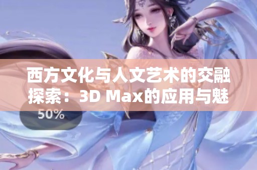 西方文化与人文艺术的交融探索：3D Max的应用与魅力