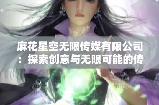 麻花星空无限传媒有限公司：探索创意与无限可能的传媒新纪元