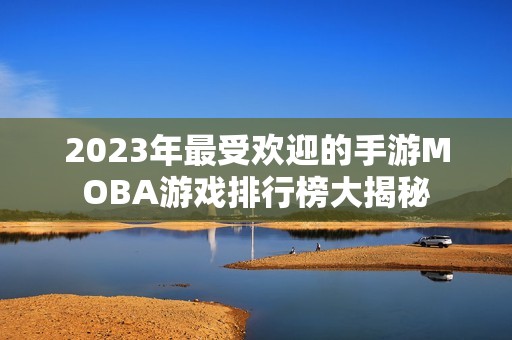 2023年最受欢迎的手游MOBA游戏排行榜大揭秘