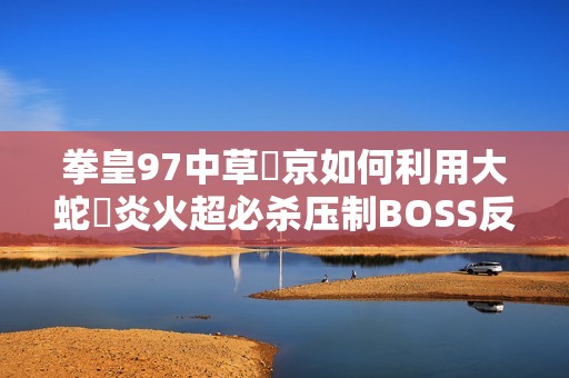 拳皇97中草薙京如何利用大蛇薙炎火超必杀压制BOSS反击技巧解析