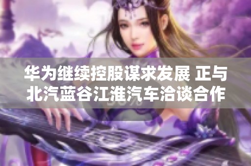 华为继续控股谋求发展 正与北汽蓝谷江淮汽车洽谈合作