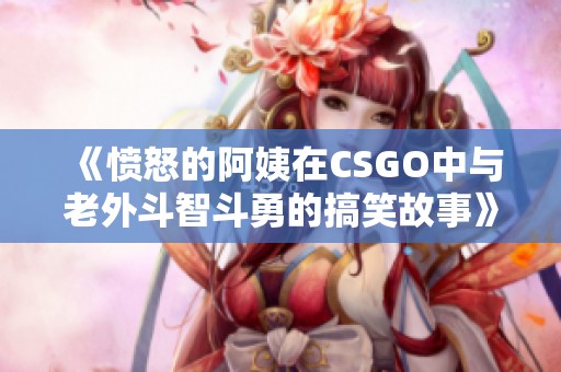 《愤怒的阿姨在CSGO中与老外斗智斗勇的搞笑故事》