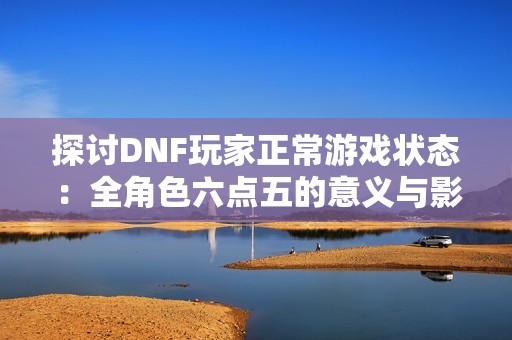 探讨DNF玩家正常游戏状态：全角色六点五的意义与影响