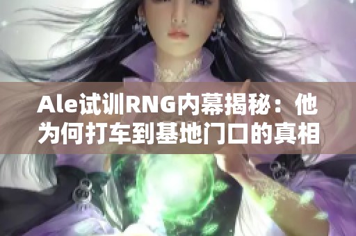 Ale试训RNG内幕揭秘：他为何打车到基地门口的真相