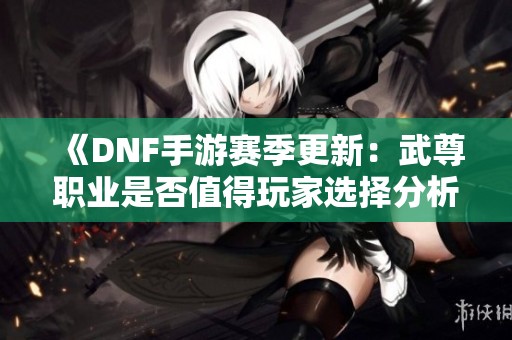 《DNF手游赛季更新：武尊职业是否值得玩家选择分析》