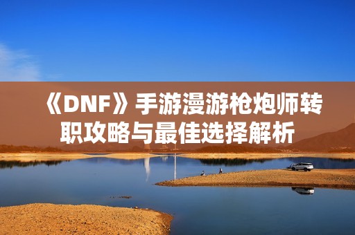 《DNF》手游漫游枪炮师转职攻略与最佳选择解析