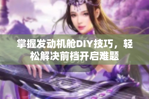 掌握发动机舱DIY技巧，轻松解决前档开启难题