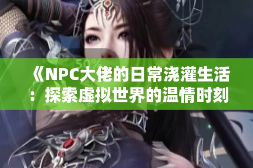 《NPC大佬的日常浇灌生活：探索虚拟世界的温情时刻》