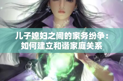 儿子媳妇之间的家务纷争：如何建立和谐家庭关系