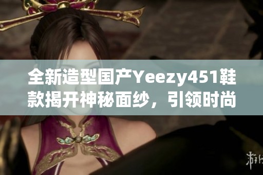 全新造型国产Yeezy451鞋款揭开神秘面纱，引领时尚潮流