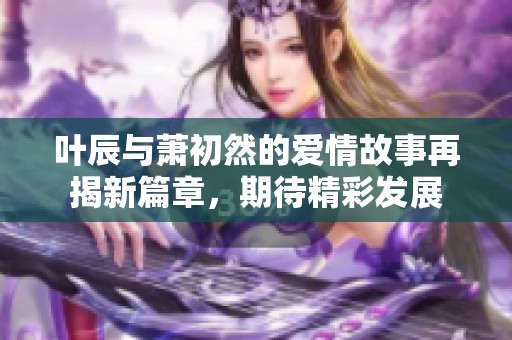 叶辰与萧初然的爱情故事再揭新篇章，期待精彩发展