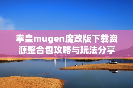 拳皇mugen魔改版下载资源整合包攻略与玩法分享