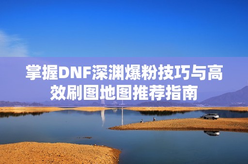 掌握DNF深渊爆粉技巧与高效刷图地图推荐指南