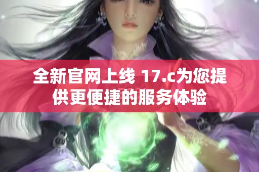 全新官网上线 17.c为您提供更便捷的服务体验