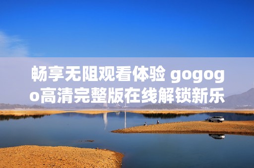 畅享无阻观看体验 gogogo高清完整版在线解锁新乐趣