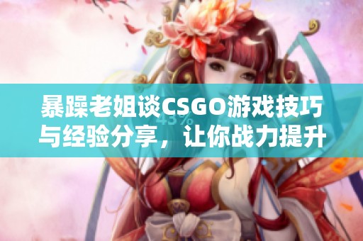 暴躁老姐谈CSGO游戏技巧与经验分享，让你战力提升