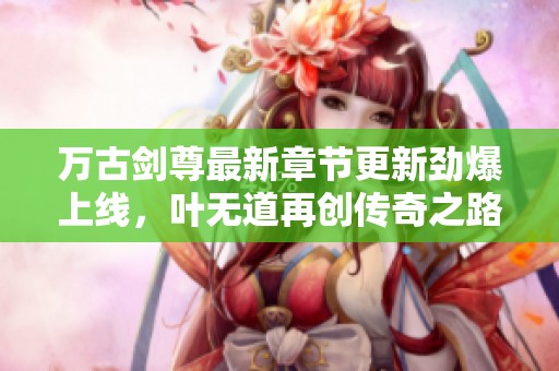 万古剑尊最新章节更新劲爆上线，叶无道再创传奇之路