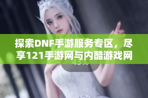 探索DNF手游服务专区，尽享121手游网与内酷游戏网的精彩内容