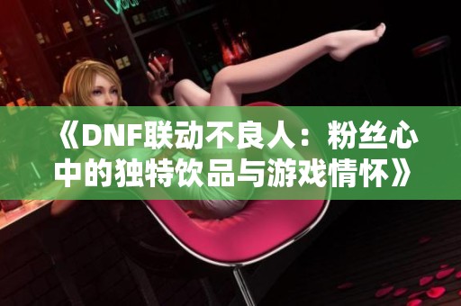 《DNF联动不良人：粉丝心中的独特饮品与游戏情怀》