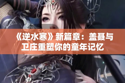 《逆水寒》新篇章：盖聂与卫庄重塑你的童年记忆