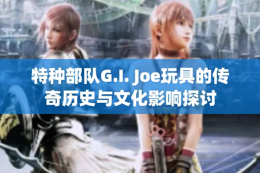 特种部队G.I. Joe玩具的传奇历史与文化影响探讨