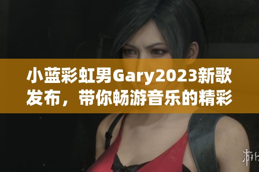 小蓝彩虹男Gary2023新歌发布，带你畅游音乐的精彩旅程