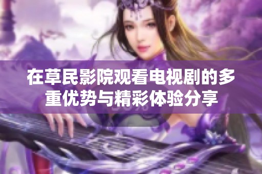 在草民影院观看电视剧的多重优势与精彩体验分享